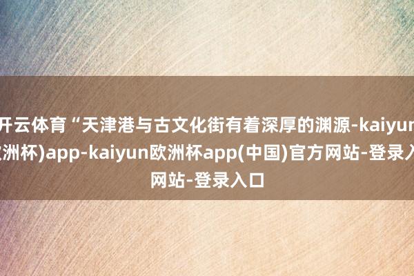 开云体育“天津港与古文化街有着深厚的渊源-kaiyun(欧洲杯)app-kaiyun欧洲杯app(中国)官方网站-登录入口