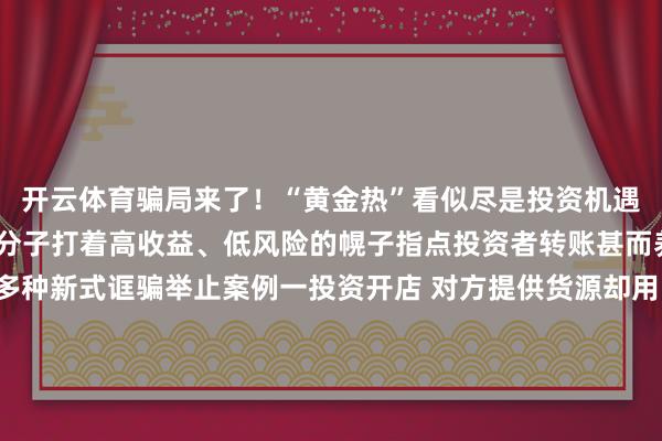 开云体育骗局来了！“黄金热”看似尽是投资机遇实则感叹良深一些罪人分子打着高收益、低风险的幌子指点投资者转账甚而养殖出“邮寄黄金”等多种新式诓骗举止案例一投资开店 对方提供货源却用邮寄黄金抵货款？李女士筹画开一家网店骗子说不错给她提供货源当李女士准备支付货款时骗子暗意不吸收网上转账让她买黄金抵钱李女士治服不疑并购买2万元黄金邮寄所幸装有黄金的快递被广州民警实时防止才莫得亏本财帛案例二外洋购金“东谈主