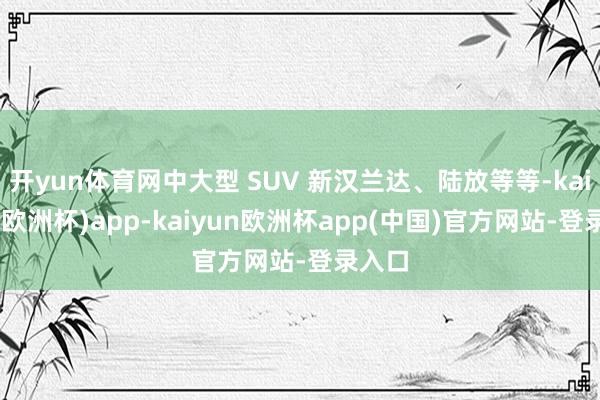 开yun体育网中大型 SUV 新汉兰达、陆放等等-kaiyun(欧洲杯)app-kaiyun欧洲杯app(中国)官方网站-登录入口