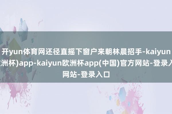 开yun体育网还径直摇下窗户来朝林晨招手-kaiyun(欧洲杯)app-kaiyun欧洲杯app(中国)官方网站-登录入口