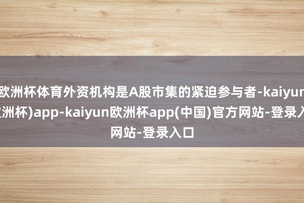 欧洲杯体育外资机构是A股市集的紧迫参与者-kaiyun(欧洲杯)app-kaiyun欧洲杯app(中国)官方网站-登录入口