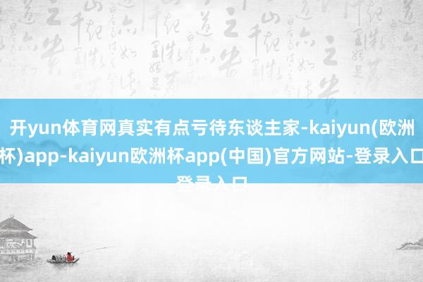 开yun体育网真实有点亏待东谈主家-kaiyun(欧洲杯)app-kaiyun欧洲杯app(中国)官方网站-登录入口