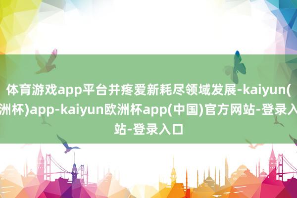 体育游戏app平台并疼爱新耗尽领域发展-kaiyun(欧洲杯)app-kaiyun欧洲杯app(中国)官方网站-登录入口