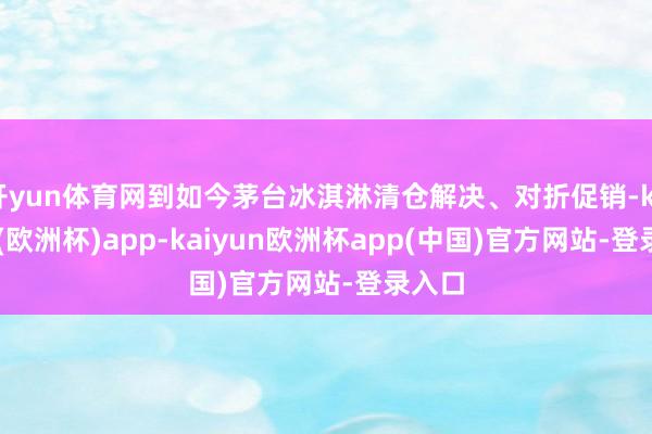 开yun体育网到如今茅台冰淇淋清仓解决、对折促销-kaiyun(欧洲杯)app-kaiyun欧洲杯app(中国)官方网站-登录入口