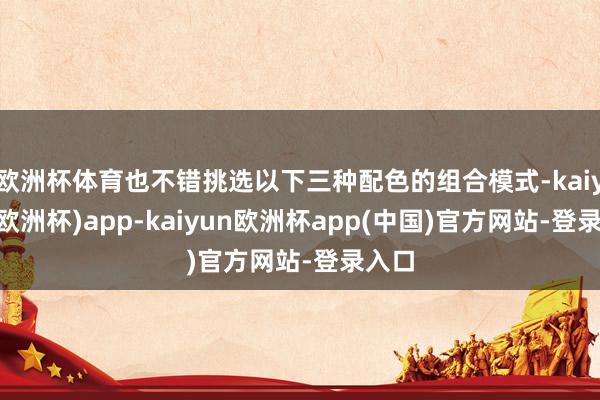欧洲杯体育也不错挑选以下三种配色的组合模式-kaiyun(欧洲杯)app-kaiyun欧洲杯app(中国)官方网站-登录入口