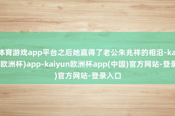 体育游戏app平台之后她赢得了老公朱兆祥的相沿-kaiyun(欧洲杯)app-kaiyun欧洲杯app(中国)官方网站-登录入口