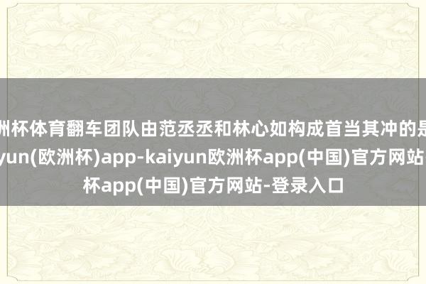 欧洲杯体育翻车团队由范丞丞和林心如构成首当其冲的是范丞丞-kaiyun(欧洲杯)app-kaiyun欧洲杯app(中国)官方网站-登录入口