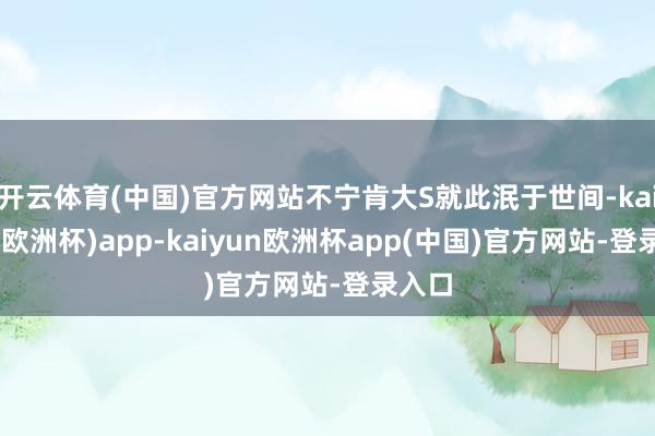 开云体育(中国)官方网站不宁肯大S就此泯于世间-kaiyun(欧洲杯)app-kaiyun欧洲杯app(中国)官方网站-登录入口