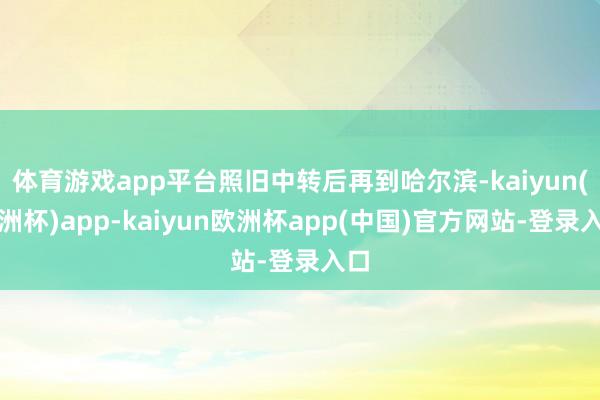 体育游戏app平台照旧中转后再到哈尔滨-kaiyun(欧洲杯)app-kaiyun欧洲杯app(中国)官方网站-登录入口
