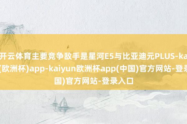 开云体育主要竞争敌手是星河E5与比亚迪元PLUS-kaiyun(欧洲杯)app-kaiyun欧洲杯app(中国)官方网站-登录入口