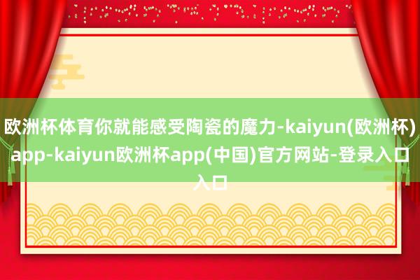 欧洲杯体育你就能感受陶瓷的魔力-kaiyun(欧洲杯)app-kaiyun欧洲杯app(中国)官方网站-登录入口