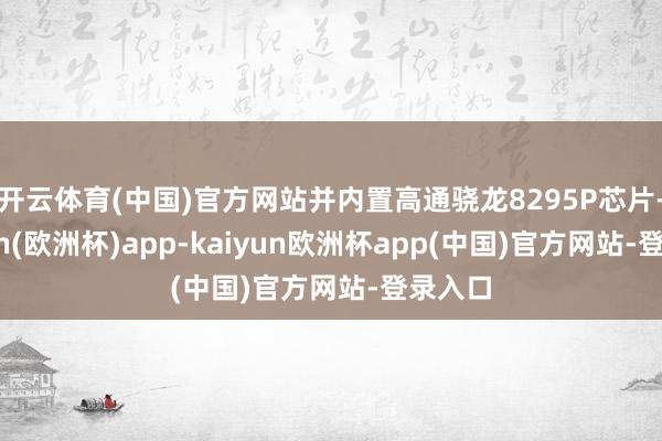 开云体育(中国)官方网站并内置高通骁龙8295P芯片-kaiyun(欧洲杯)app-kaiyun欧洲杯app(中国)官方网站-登录入口