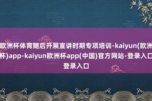 欧洲杯体育随后开展宣讲时期专项培训-kaiyun(欧洲杯)app-kaiyun欧洲杯app(中国)官方网站-登录入口