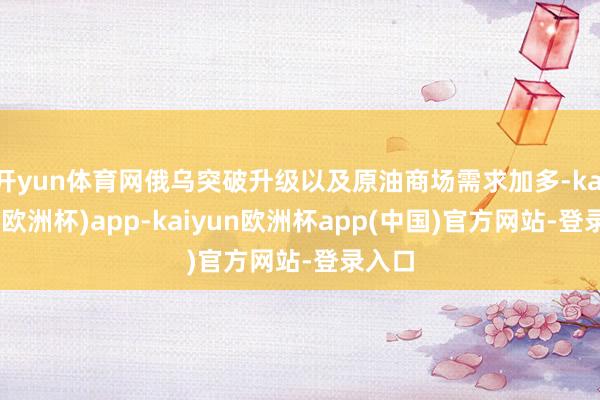 开yun体育网俄乌突破升级以及原油商场需求加多-kaiyun(欧洲杯)app-kaiyun欧洲杯app(中国)官方网站-登录入口