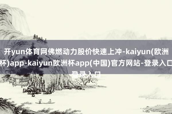 开yun体育网佛燃动力股价快速上冲-kaiyun(欧洲杯)app-kaiyun欧洲杯app(中国)官方网站-登录入口