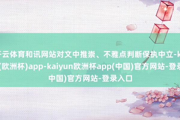 开云体育和讯网站对文中推崇、不雅点判断保执中立-kaiyun(欧洲杯)app-kaiyun欧洲杯app(中国)官方网站-登录入口