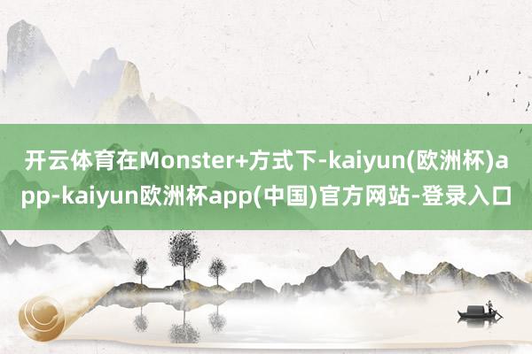 开云体育在Monster+方式下-kaiyun(欧洲杯)app-kaiyun欧洲杯app(中国)官方网站-登录入口