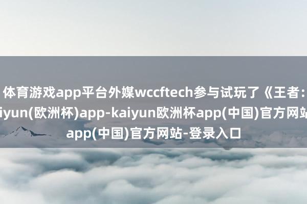体育游戏app平台外媒wccftech参与试玩了《王者：寰宇》-kaiyun(欧洲杯)app-kaiyun欧洲杯app(中国)官方网站-登录入口
