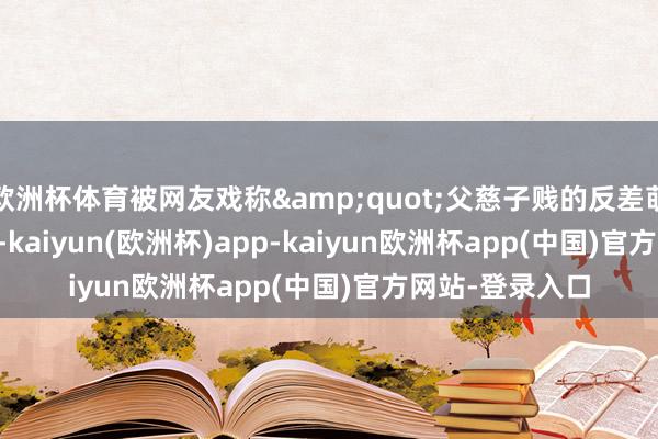 欧洲杯体育被网友戏称&quot;父慈子贱的反差萌&quot;-kaiyun(欧洲杯)app-kaiyun欧洲杯app(中国)官方网站-登录入口