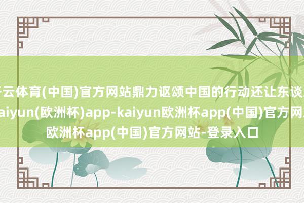 开云体育(中国)官方网站鼎力讴颂中国的行动还让东谈主印象潜入-kaiyun(欧洲杯)app-kaiyun欧洲杯app(中国)官方网站-登录入口