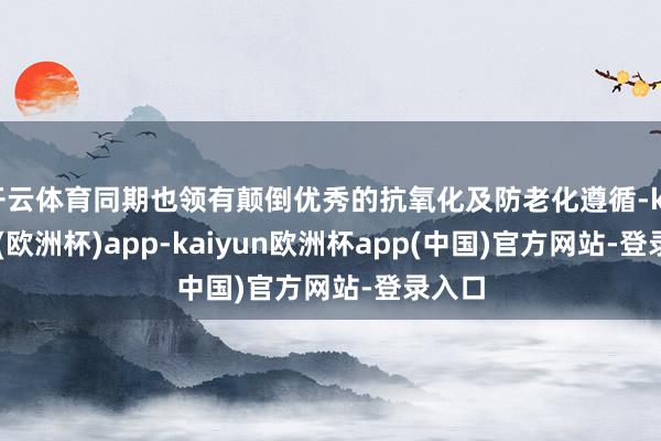 开云体育同期也领有颠倒优秀的抗氧化及防老化遵循-kaiyun(欧洲杯)app-kaiyun欧洲杯app(中国)官方网站-登录入口