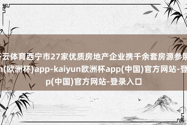 开云体育西宁市27家优质房地产企业携千余套房源参展-kaiyun(欧洲杯)app-kaiyun欧洲杯app(中国)官方网站-登录入口