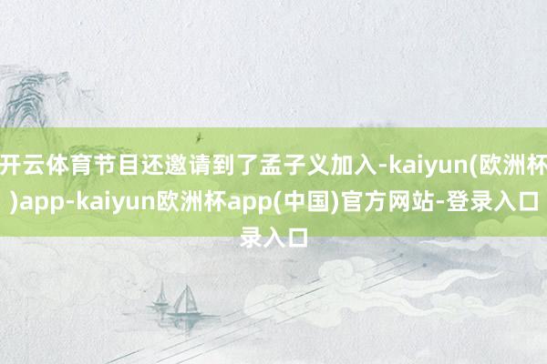 开云体育节目还邀请到了孟子义加入-kaiyun(欧洲杯)app-kaiyun欧洲杯app(中国)官方网站-登录入口