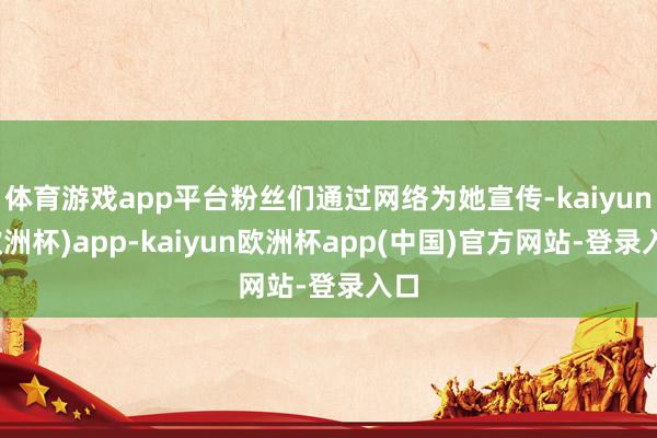 体育游戏app平台粉丝们通过网络为她宣传-kaiyun(欧洲杯)app-kaiyun欧洲杯app(中国)官方网站-登录入口