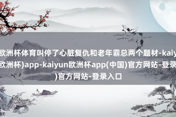 欧洲杯体育叫停了心脏复仇和老年霸总两个题材-kaiyun(欧洲杯)app-kaiyun欧洲杯app(中国)官方网站-登录入口