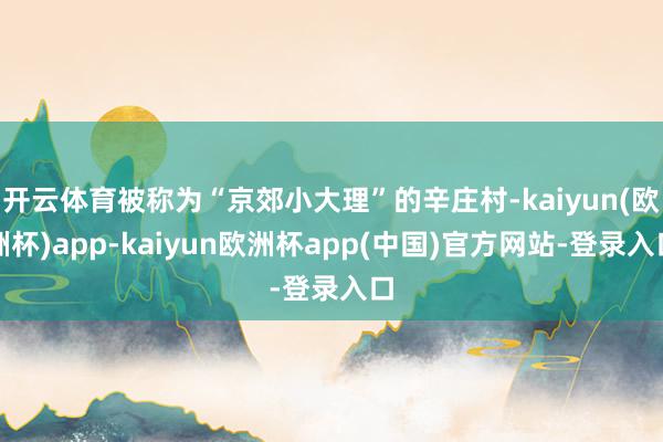 开云体育被称为“京郊小大理”的辛庄村-kaiyun(欧洲杯)app-kaiyun欧洲杯app(中国)官方网站-登录入口