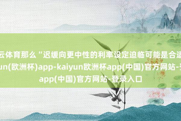 开云体育那么“迟缓向更中性的利率设定迫临可能是合适的”-kaiyun(欧洲杯)app-kaiyun欧洲杯app(中国)官方网站-登录入口