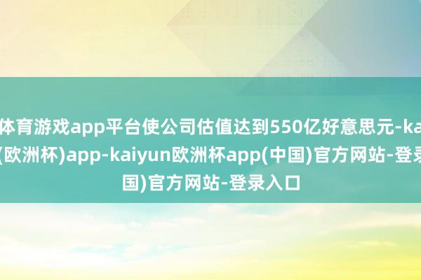 体育游戏app平台使公司估值达到550亿好意思元-kaiyun(欧洲杯)app-kaiyun欧洲杯app(中国)官方网站-登录入口