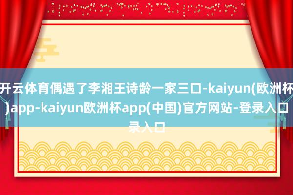 开云体育偶遇了李湘王诗龄一家三口-kaiyun(欧洲杯)app-kaiyun欧洲杯app(中国)官方网站-登录入口