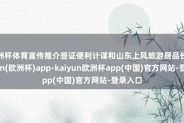 欧洲杯体育宣传推介签证便利计谋和山东上风旅游居品长远-kaiyun(欧洲杯)app-kaiyun欧洲杯app(中国)官方网站-登录入口